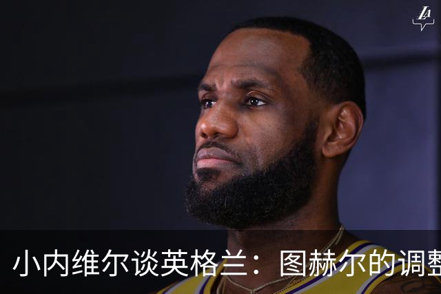 小内维尔谈英格兰：图赫尔的调整很出色 任何言语都形容不了凯恩
